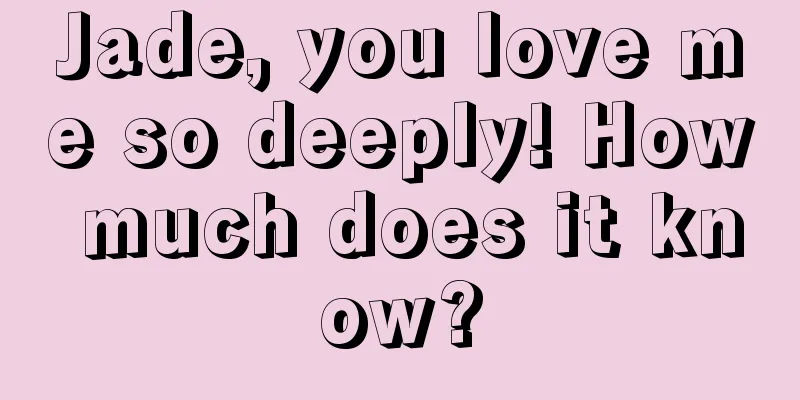 Jade, you love me so deeply! How much does it know?