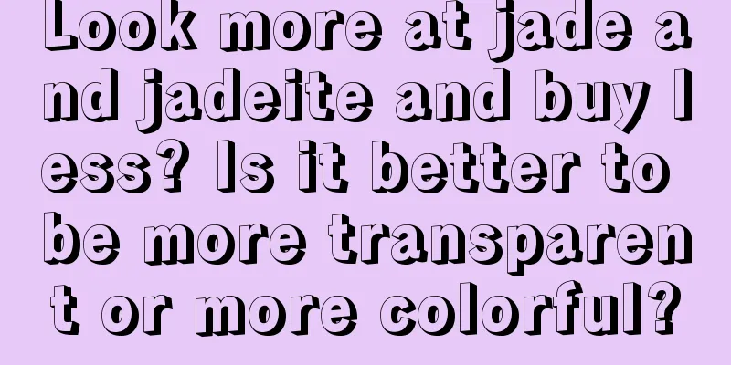 Look more at jade and jadeite and buy less? Is it better to be more transparent or more colorful?