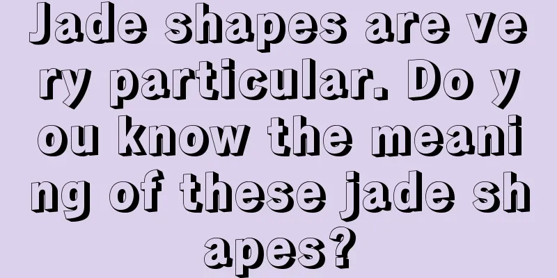 Jade shapes are very particular. Do you know the meaning of these jade shapes?