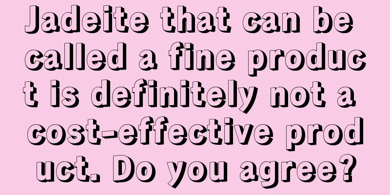 Jadeite that can be called a fine product is definitely not a cost-effective product. Do you agree?