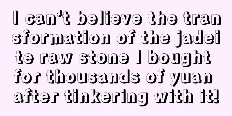 I can’t believe the transformation of the jadeite raw stone I bought for thousands of yuan after tinkering with it!