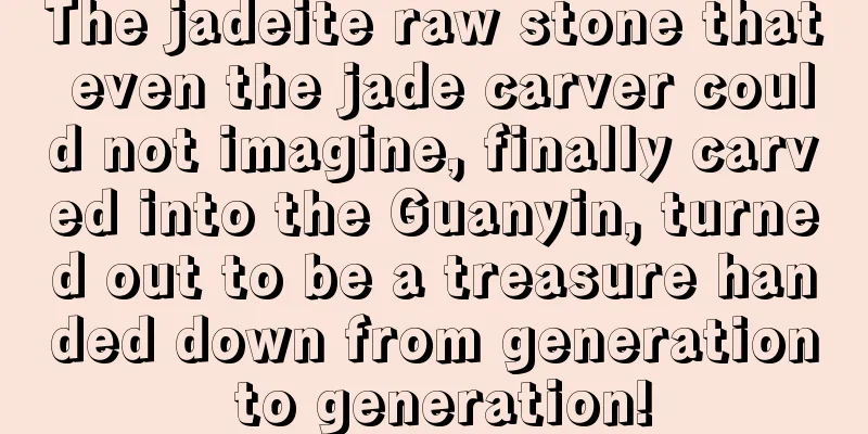 The jadeite raw stone that even the jade carver could not imagine, finally carved into the Guanyin, turned out to be a treasure handed down from generation to generation!