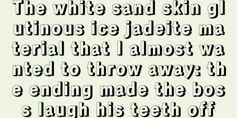 The white sand skin glutinous ice jadeite material that I almost wanted to throw away: the ending made the boss laugh his teeth off