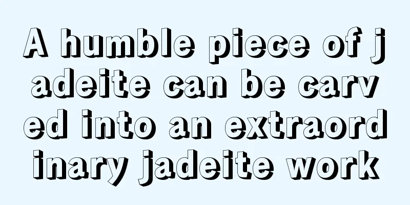 A humble piece of jadeite can be carved into an extraordinary jadeite work