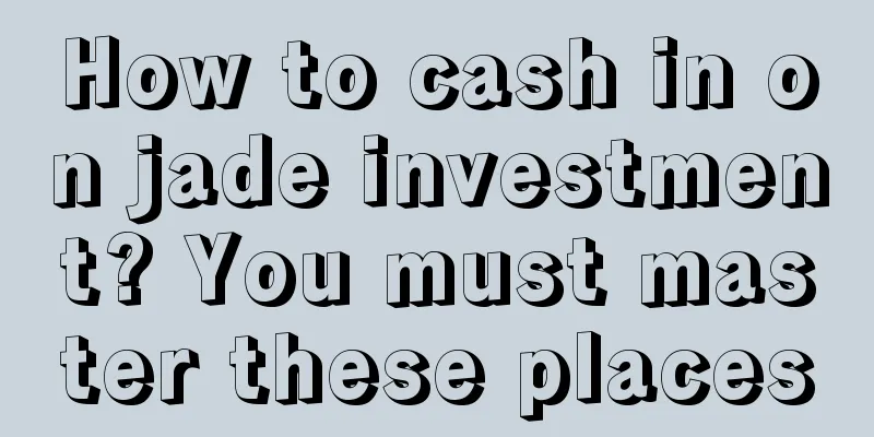 How to cash in on jade investment? You must master these places