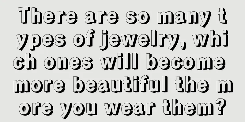 There are so many types of jewelry, which ones will become more beautiful the more you wear them?