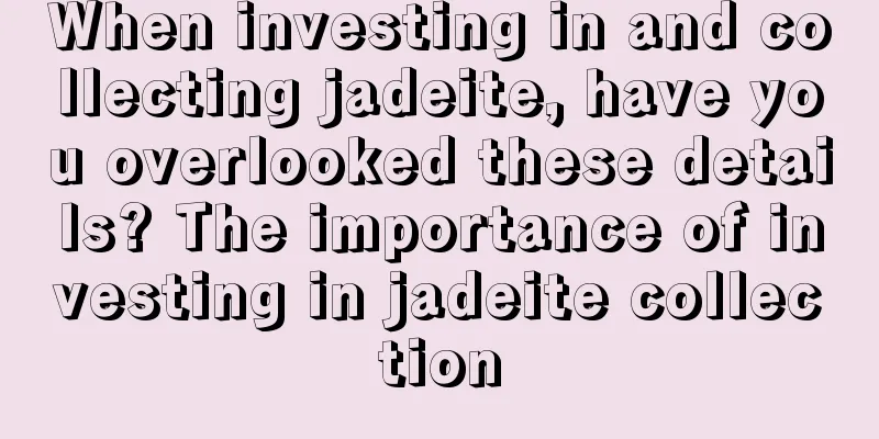 When investing in and collecting jadeite, have you overlooked these details? The importance of investing in jadeite collection