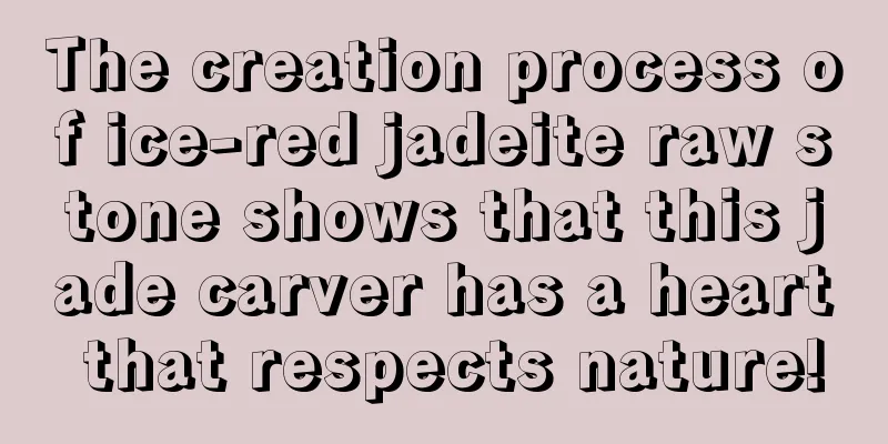 The creation process of ice-red jadeite raw stone shows that this jade carver has a heart that respects nature!