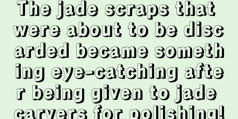 The jade scraps that were about to be discarded became something eye-catching after being given to jade carvers for polishing!