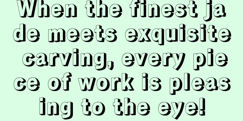 When the finest jade meets exquisite carving, every piece of work is pleasing to the eye!