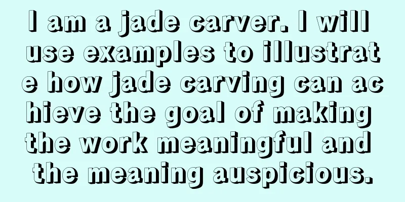 I am a jade carver. I will use examples to illustrate how jade carving can achieve the goal of making the work meaningful and the meaning auspicious.