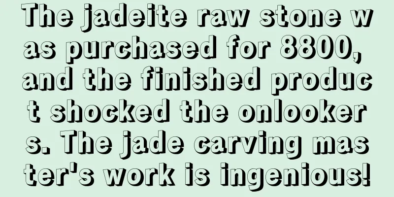 The jadeite raw stone was purchased for 8800, and the finished product shocked the onlookers. The jade carving master's work is ingenious!