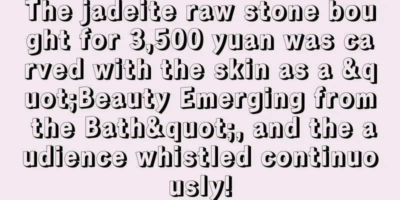 The jadeite raw stone bought for 3,500 yuan was carved with the skin as a "Beauty Emerging from the Bath", and the audience whistled continuously!