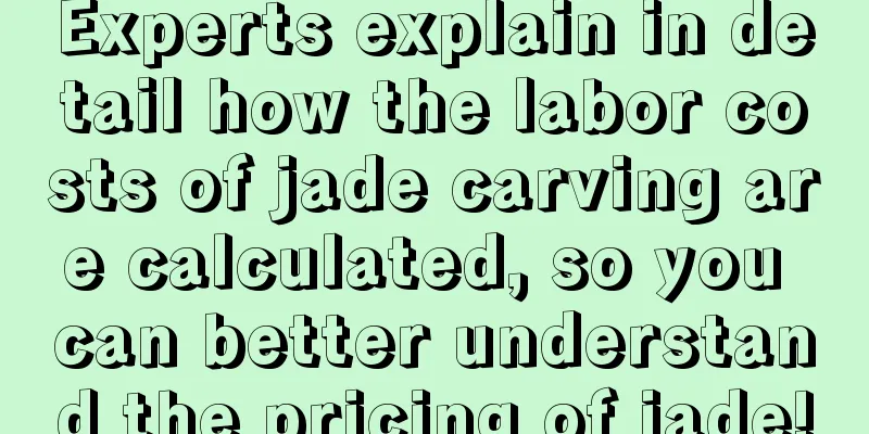 Experts explain in detail how the labor costs of jade carving are calculated, so you can better understand the pricing of jade!