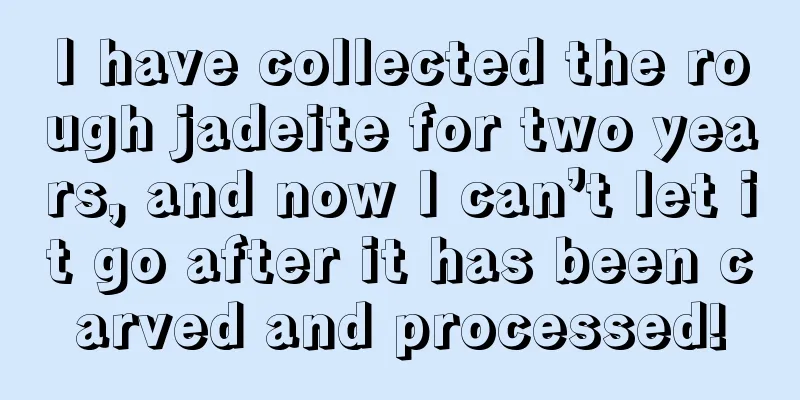 I have collected the rough jadeite for two years, and now I can’t let it go after it has been carved and processed!