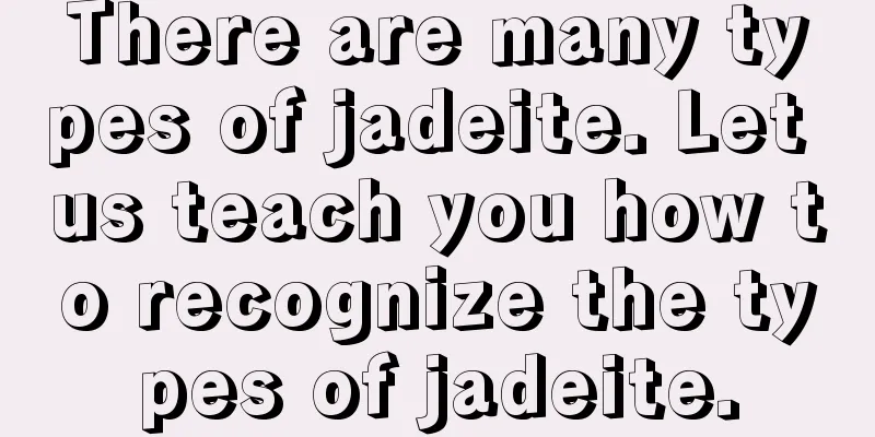 There are many types of jadeite. Let us teach you how to recognize the types of jadeite.