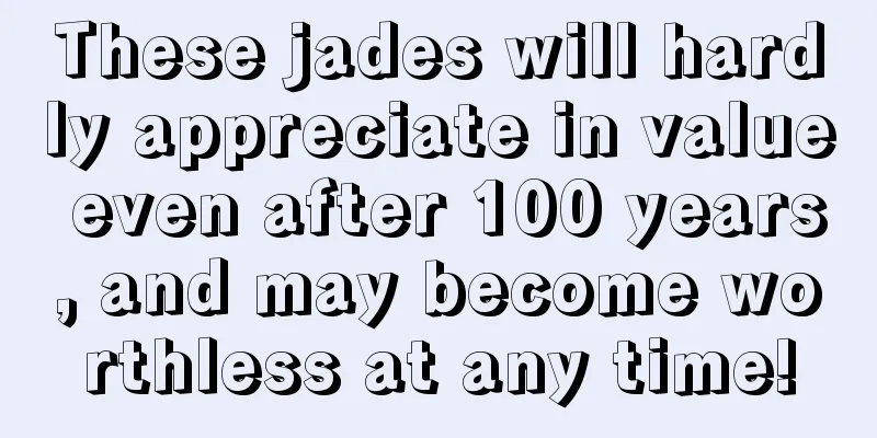 These jades will hardly appreciate in value even after 100 years, and may become worthless at any time!