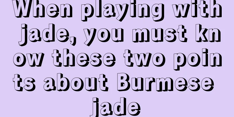 When playing with jade, you must know these two points about Burmese jade