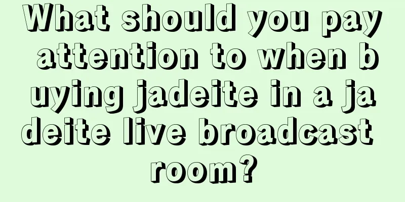 What should you pay attention to when buying jadeite in a jadeite live broadcast room?