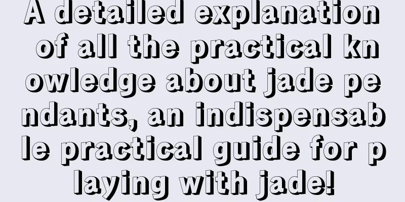 A detailed explanation of all the practical knowledge about jade pendants, an indispensable practical guide for playing with jade!