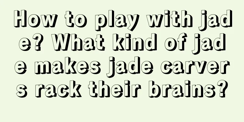 How to play with jade? What kind of jade makes jade carvers rack their brains?