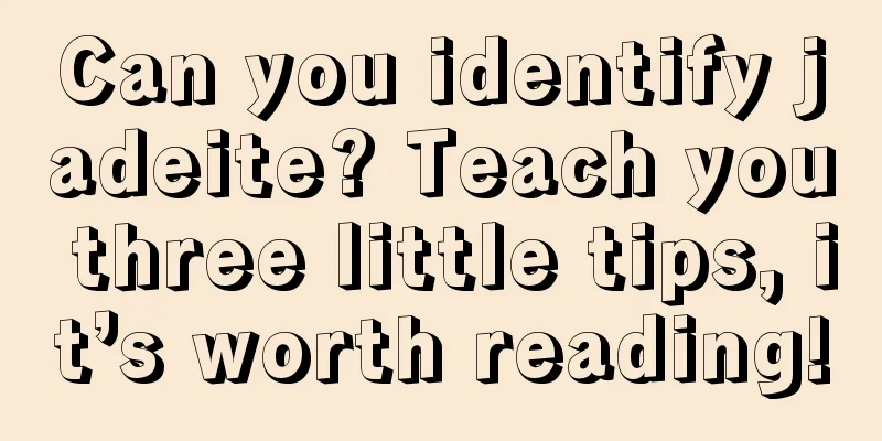 Can you identify jadeite? Teach you three little tips, it’s worth reading!