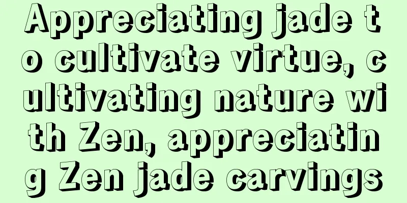 Appreciating jade to cultivate virtue, cultivating nature with Zen, appreciating Zen jade carvings