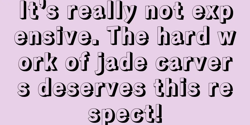 It’s really not expensive. The hard work of jade carvers deserves this respect!