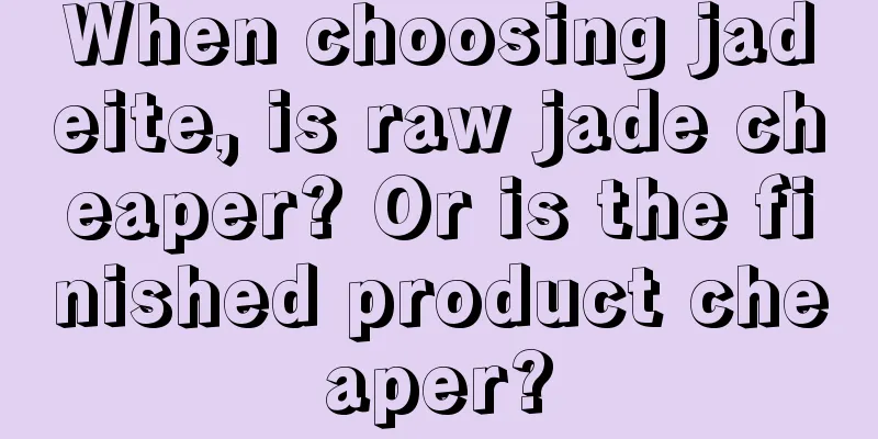 When choosing jadeite, is raw jade cheaper? Or is the finished product cheaper?