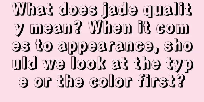 What does jade quality mean? When it comes to appearance, should we look at the type or the color first?