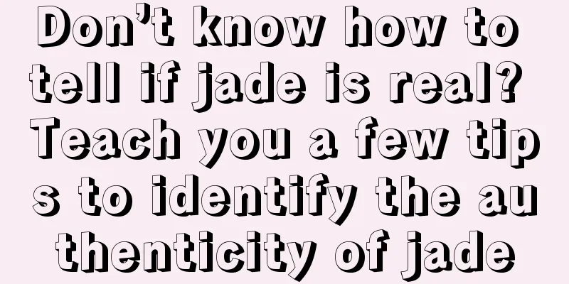 Don’t know how to tell if jade is real? Teach you a few tips to identify the authenticity of jade