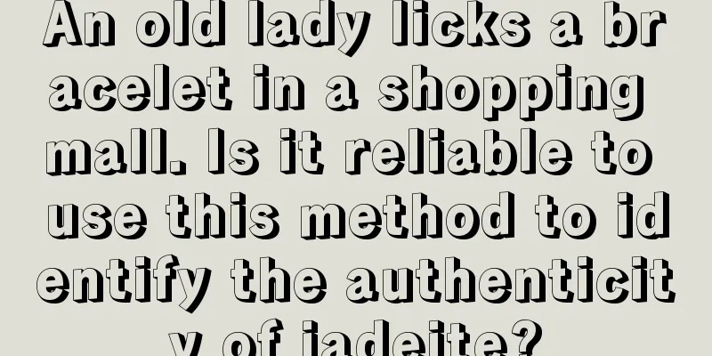 An old lady licks a bracelet in a shopping mall. Is it reliable to use this method to identify the authenticity of jadeite?