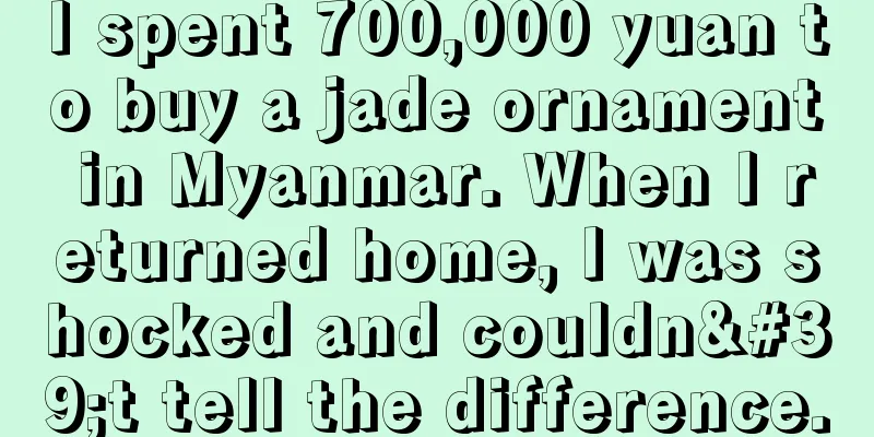 I spent 700,000 yuan to buy a jade ornament in Myanmar. When I returned home, I was shocked and couldn't tell the difference.