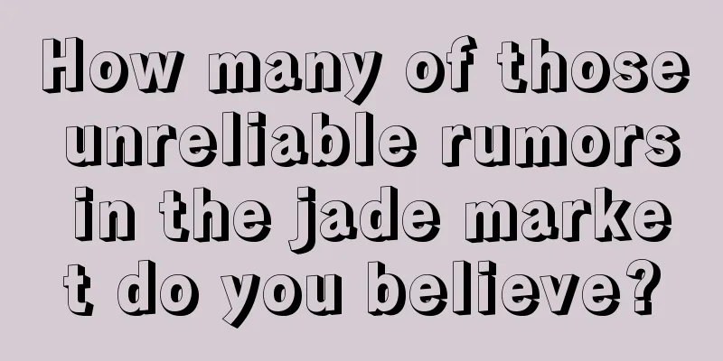 How many of those unreliable rumors in the jade market do you believe?