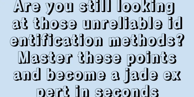 Are you still looking at those unreliable identification methods? Master these points and become a jade expert in seconds