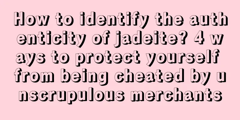 How to identify the authenticity of jadeite? 4 ways to protect yourself from being cheated by unscrupulous merchants