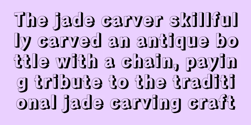 The jade carver skillfully carved an antique bottle with a chain, paying tribute to the traditional jade carving craft