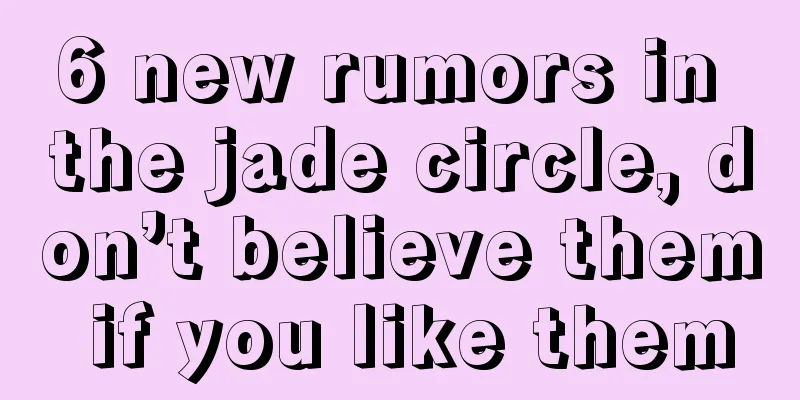 6 new rumors in the jade circle, don’t believe them if you like them