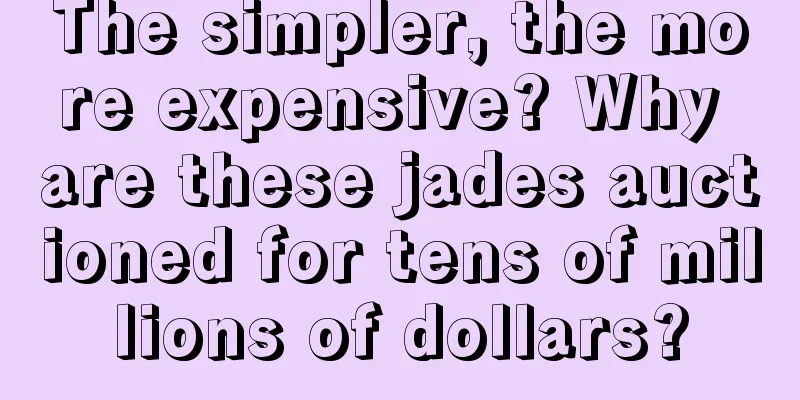 The simpler, the more expensive? Why are these jades auctioned for tens of millions of dollars?