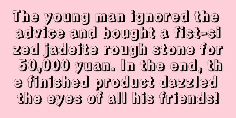 The young man ignored the advice and bought a fist-sized jadeite rough stone for 50,000 yuan. In the end, the finished product dazzled the eyes of all his friends!