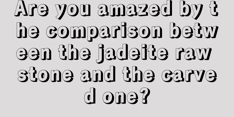 Are you amazed by the comparison between the jadeite raw stone and the carved one?