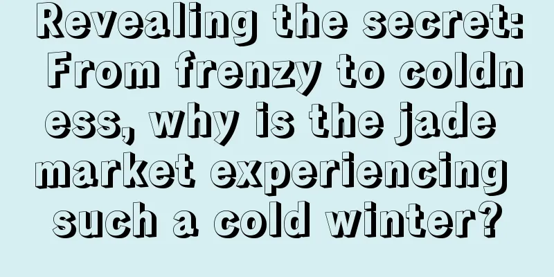 Revealing the secret: From frenzy to coldness, why is the jade market experiencing such a cold winter?