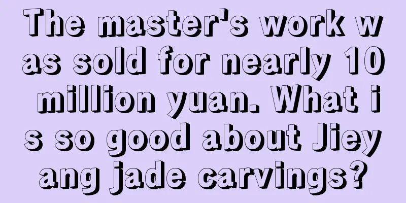 The master's work was sold for nearly 10 million yuan. What is so good about Jieyang jade carvings?