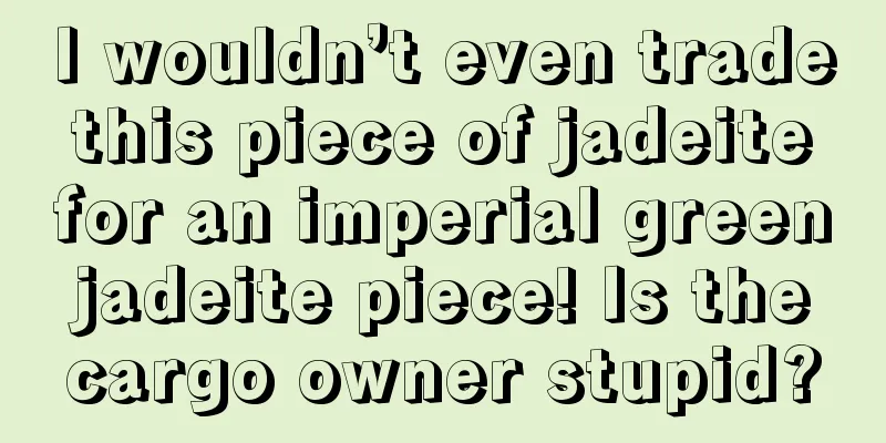 I wouldn’t even trade this piece of jadeite for an imperial green jadeite piece! Is the cargo owner stupid?