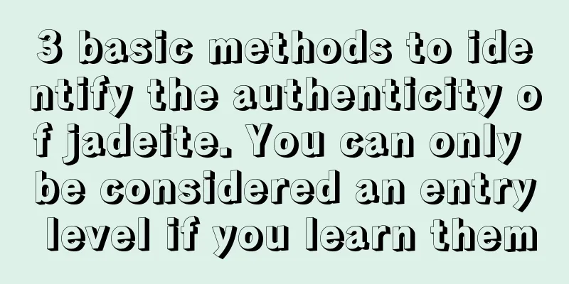 3 basic methods to identify the authenticity of jadeite. You can only be considered an entry level if you learn them