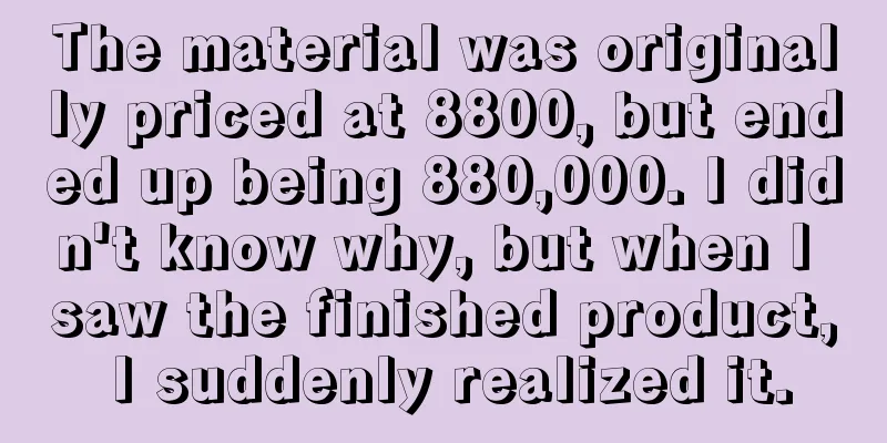 The material was originally priced at 8800, but ended up being 880,000. I didn't know why, but when I saw the finished product, I suddenly realized it.