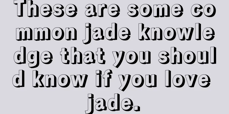 These are some common jade knowledge that you should know if you love jade.