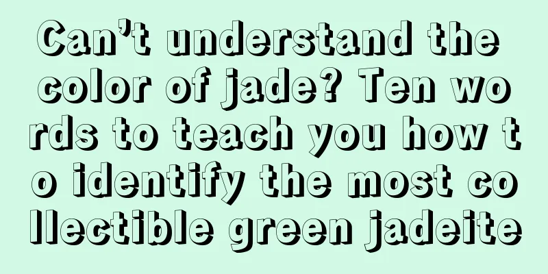 Can’t understand the color of jade? Ten words to teach you how to identify the most collectible green jadeite