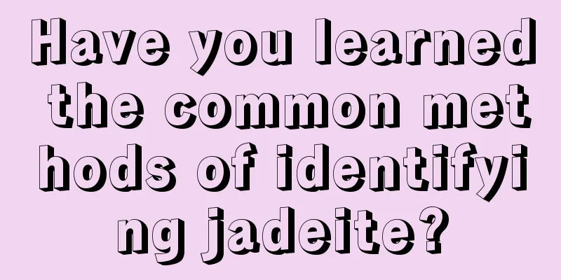 Have you learned the common methods of identifying jadeite?