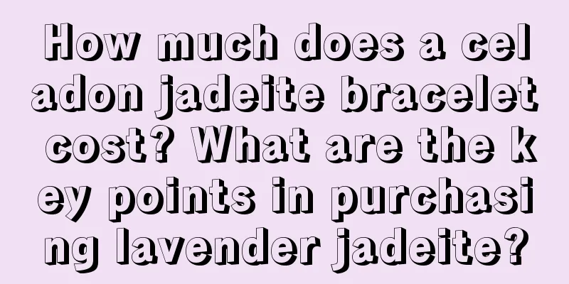 How much does a celadon jadeite bracelet cost? What are the key points in purchasing lavender jadeite?